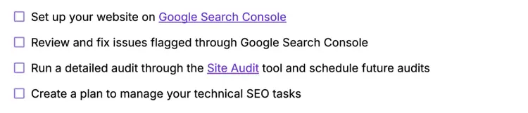 Set up your website on Google Search Console, review and fix flagged issues, run a detailed audit through Semrush's Site Audit tool, create a plan to manage your technical SEO tasks.