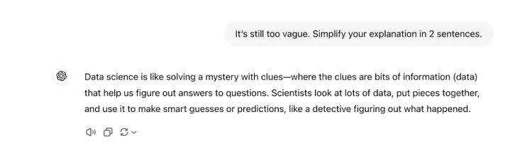 The prompt says "It’s still too vague. Simplify your explanation in 2 sentences." The response says "Data science is like solving a mystery with clues—where the clues are bits of information (data) that help us figure out answers to questions. Scientists look at lots of data, put pieces together, and use it to make smart guesses or predictions, like a detective figuring out what happened."