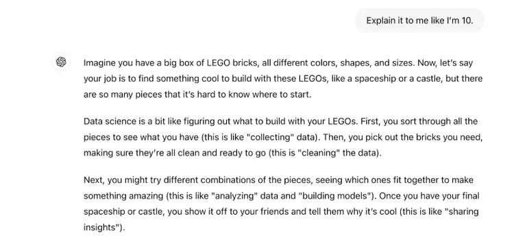 The prompt says "explain it to me like I'm 10." The response says "Imagine you have a big box of LEGO bricks, all different colors, shapes, and sizes. Now, let’s say your job is to find something cool to build with these LEGOs, like a spaceship or a castle, but there are so many pieces that it’s hard to know where to start.Data science is a bit like figuring out what to build with your LEGOs. First, you sort through all the pieces to see what you have (this is like "collecting" data). Then, you pick out the bricks you need, making sure they’re all clean and ready to go (this is "cleaning" the data).Next, you might try different combinations of the pieces, seeing which ones fit together to make something amazing (this is like "analyzing" data and "building models"). Once you have your final spaceship or castle, you show it off to your friends and tell them why it’s cool (this is like "sharing insights").So, in short, data science is sorting through lots of information (like LEGO bricks), putting it together in interesting ways, and then using it to learn or make decisions. Scientists and companies do this with data instead of LEGOs to figure out things like the best time to plant flowers, what movies people might like, or how to make cars safer!"