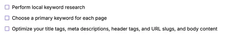 Perform local keyword research; choose a primary keyword for each page; optimize title tags, meta descriptions, header tags, URL slugs, and body content.