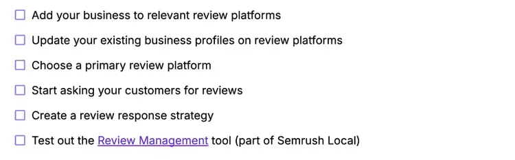 Add your business to relevant review platforms, update your existing profiles, choose a primary review platform, ask customers for reviews, create a review response strategy, test out Semrush's Review Management tool.